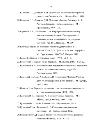 27.Калинова Г. С. , Мягкова А. Н. Задания для самостоятельной работы
учащихся по биологии. – М. : Школа – Пресс, 1999.
28.Калинова Г. С. , Мягкова А. Н. Методика обучения биологии. 6 – 7.
Растения, бактерии, грибы, лишайники. – М. :
Просвещение, 1989. – 28-31
29.Карманов В. Г. , Мелешенко С. Н. Регулирование по замкнотому
контуру в системе водного обмена растения //
Состояние воды и водный обмен у культурных
растений / Ред. Н. С. Петинов. – М. : 1971.
30.Книга для чтения по биологии: Растения: Для учащихся 6 – 7
классов. /Сост. Д. И. Трайтак. – 3-е изд. , перераб. –
М. : Просвещение: АО «Учеб. Лит-ра», 1996.
31.Кобзев Ю. Калина // Уральские нивы. – 1994. – № 4 – 6.
32.Козловский Т. Водный обмен растений. – М. : Колос, 1969. – С 31-32.
33.Колесников В. А. Биологические и агротехнические основы ежегодный
урожает плодовых и ягодных культур. – М. :
Россельхозиздат, 1968.
34.Колесов Д. В. , Маш Р. Д. , Беляев И. Н. Биология: Человек: Учебник
для 8 кл. общеобразоват. Учеб. Заведен. – М. : Дрофа,
2000. – 336с.
35.Комаров И. А. Деревья и кустарники: краткие итоги интродукции. –
М. : изд-во Академии гаук СССР, 1959.
36.Кортиков В. Н. , Кортиков А. В. Лекарственные растения. – М. :
АЙРИС ПРЕСС РОЛЬФ, 1999. – 768с.
37.Кузнецова В. И. Уроки ботаники. – М. : Просвещение, 1985.
38.Кузнецова М. А. , Резникова А. С. Сказания о лекарственных
растениях. – М. : Высшая школа, 1992.
39.Кушниренко М. Д. Водный режим сельскохозяйственных растений. –
Кишинев: Штиинца, 1989. – С 228.
100
 