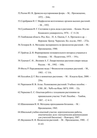52.Рычин Ю. В. Древесно-кустарниковая флора. – М, : Просвещение,
1972. – 264с.
53.Серебряков И. Г. Морфология вегетативных органов высших растений.
– М. , 1952.
54.Сулейманов И. Г. Состояние и роль воды в растении. – Казань: Изд-во
Казанского университета, 1974. – С 11-34.
55.Тамбовская область /Ред. Кол. : Н. А. Окатов, Г. А. Протасов и др. –
Воронеж: Центр. Чернозем. Кн. изд-во, 1965. – 272с.
56.Тетюрев В. А. Методика эксперимента по физиологии растений. – М.:
Просвещение, 1980.
57.Трайтак Д. И. Формирование познавательного интереса учащихся к
ботанике. – М. : Педагогика, 1975. – 191с.
58.Тукачев С. Н. , Воликов А. Г. Лекарственные растения северо-запада
России. – М. , 1992. – 160с.
59.Фогль Р. Передвижение воды // Физиология плодовых растений. – М.,
1983. – С 116.
60.Хессайон Д. Г. Все о комнатных растениях. – М. : Кладезь-Букс, 2000. –
256с.
61.Черепанов И. В. Атлас. Размножение растений: Учебное пособие. –
СПб. ;М. : ЧеРо-на-Неве: МГУ, 1999. – 32с.
62.Черненко Е. С. Опытная работа с плодовыми растениями на
пришкольном участке: Учеб. Пособие. – Тамбов,
1987. – С 4-11.
63.Шапошников Н. И. Методика преподавания ботаники. – М. :
Просвещение, 1965.
64.Школьный учебно-опытный участок: агротехнические работы,
опытническое дело: (методические рекомеендации
для учителей биологии). – Новгород, 1987.
65.Якушкина Н. И. Физиология растений. – М. : Просвещение, 1980. – С
61-63.
102
 