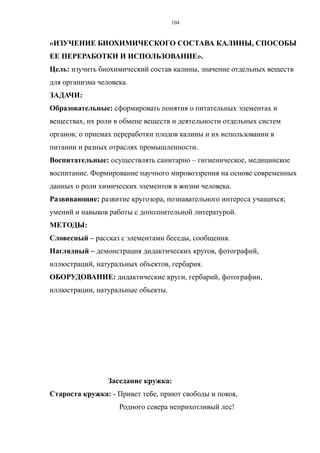 «ИЗУЧЕНИЕ БИОХИМИЧЕСКОГО СОСТАВА КАЛИНЫ, СПОСОБЫ
ЕЕ ПЕРЕРАБОТКИ И ИСПОЛЬЗОВАНИЕ».
Цель: изучить биохимический состав калины, значение отдельных веществ
для организма человека.
ЗАДАЧИ:
Образовательные: сформировать понятия о питательных элементах и
веществах, их роли в обмене веществ и деятельности отдельных систем
органов; о приемах переработки плодов калины и их использовании в
питании и разных отраслях промышленности.
Воспитательные: осуществлять санитарно – гигиеническое, медицинское
воспитание. Формирование научного мировоззрения на основе современных
данных о роли химических элементов в жизни человека.
Развивающие: развитие кругозора, познавательного интереса учащихся;
умений и навыков работы с дополнительной литературой.
МЕТОДЫ:
Словесный – рассказ с элементами беседы, сообщения.
Наглядный – демонстрация дидактических кругов, фотографий,
иллюстраций, натуральных объектов, гербария.
ОБОРУДОВАНИЕ: дидактические круги, гербарий, фотографии,
иллюстрации, натуральные объекты.
Заседание кружка:
Староста кружка: - Привет тебе, приют свободы и покоя,
Родного севера неприхотливый лес!
104
 