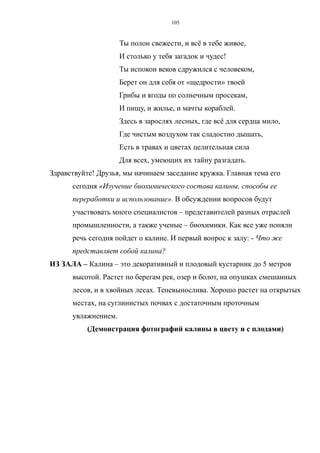 Ты полон свежести, и всё в тебе живое,
И столько у тебя загадок и чудес!
Ты испокон веков сдружился с человеком,
Берет он для себя от «щедрости» твоей
Грибы и ягоды по солнечным просекам,
И пищу, и жилье, и мачты кораблей.
Здесь в зарослях лесных, где всё для сердца мило,
Где чистым воздухом так сладостно дышать,
Есть в травах и цветах целительная сила
Для всех, умеющих их тайну разгадать.
Здравствуйте! Друзья, мы начинаем заседание кружка. Главная тема его
сегодня «Изучение биохимического состава калины, способы ее
переработки и использование». В обсуждении вопросов будут
участвовать много специалистов – представителей разных отраслей
промышленности, а также ученые – биохимики. Как все уже поняли
речь сегодня пойдет о калине. И первый вопрос к залу: - Что же
представляет собой калина?
ИЗ ЗАЛА – Калина – это декоративный и плодовый кустарник до 5 метров
высотой. Растет по берегам рек, озер и болот, на опушках смешанных
лесов, и в хвойных лесах. Теневынослива. Хорошо растет на открытых
местах, на суглинистых почвах с достаточным проточным
увлажнением.
(Демонстрация фотографий калины в цвету и с плодами)
105
 