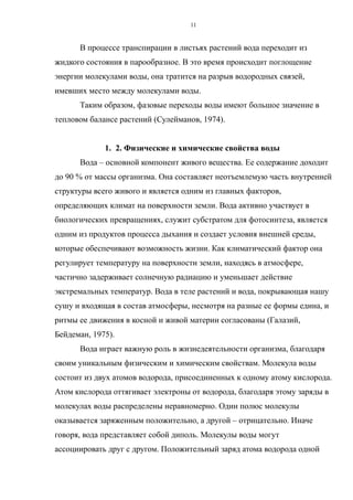 В процессе транспирации в листьях растений вода переходит из
жидкого состояния в парообразное. В это время происходит поглощение
энергии молекулами воды, она тратится на разрыв водородных связей,
имевших место между молекулами воды.
Таким образом, фазовые переходы воды имеют большое значение в
тепловом балансе растений (Сулейманов, 1974).
1. 2. Физические и химические свойства воды
Вода – основной компонент живого вещества. Ее содержание доходит
до 90 % от массы организма. Она составляет неотъемлемую часть внутренней
структуры всего живого и является одним из главных факторов,
определяющих климат на поверхности земли. Вода активно участвует в
биологических превращениях, служит субстратом для фотосинтеза, является
одним из продуктов процесса дыхания и создает условия внешней среды,
которые обеспечивают возможность жизни. Как климатический фактор она
регулирует температуру на поверхности земли, находясь в атмосфере,
частично задерживает солнечную радиацию и уменьшает действие
экстремальных температур. Вода в теле растений и вода, покрывающая нашу
сушу и входящая в состав атмосферы, несмотря на разные ее формы едина, и
ритмы ее движения в косной и живой материи согласованы (Галазий,
Бейдеман, 1975).
Вода играет важную роль в жизнедеятельности организма, благодаря
своим уникальным физическим и химическим свойствам. Молекула воды
состоит из двух атомов водорода, присоединенных к одному атому кислорода.
Атом кислорода оттягивает электроны от водорода, благодаря этому заряды в
молекулах воды распределены неравномерно. Один полюс молекулы
оказывается заряженным положительно, а другой – отрицательно. Иначе
говоря, вода представляет собой диполь. Молекулы воды могут
ассоциировать друг с другом. Положительный заряд атома водорода одной
11
 