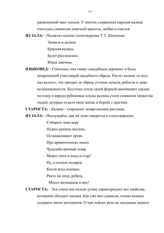 раскаленный цвет плодов. У многих славянских народов калина
считалась символом девичьей красоты, любви и счастья.
ИЗ ЗАЛА: - Посвятил калине стихотворение Т. Г. Шевченко:
Зацвела в долине
Красная калина,
Будто рассмеялась
Юная дивчина.
ЯЗЫКОВЕД: - Считалась она также «свадебным деревом» и была
непременной участницей свадебного обряда. Растет калина «в лесу
над водою», что придает ее образу оттенок печали, робости и даже
незащищенности. Косточка плода своей формой напоминает сердце,
поэтому в народе рубиновые плоды калины стали символом мужества
людей, которые отдали свою жизнь в борьбе с врагами.
СТАРОСТА: - Калина – старинное лекарственное растение.
ИЗ ЗАЛА: - Послушайте, как об этом говорится в стихотворении:
Собирать мою кору
Нужно раннею весною,
Останавливают кровь
При кровотеченьях мною.
Чудодейственный отвар
Может пить и млад и стар!
Ну, а осенью подарок
Кисти ягод огневых,
Рвите на зиму, ребята,
Много витаминов в них!
СТАРОСТА: - Эти стихи как нельзя лучше характеризуют все свойства,
которыми обладает калина. Как уже все слышали, плоды калины
содержат много витаминов. О них пойдет речь на заседании нашего
111
 