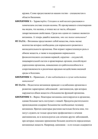 кружка. Слово предоставляется нашим гостям – специалистам в
области биохимии.
БИОХИМИК 1: - Здравствуйте. Сегодня я и мой коллега расскажем о
химическом составе плодов калины. Из прозвучавшего стихотворения
мы видим, что калина, а точнее все ее части, обладают
лекарственными свойствами. Среди них одним из главных являются
витамины. А теперь давайте выясним, что же такое витамины?
ИЗ ЗАЛА: - Витамины представляют собой вещества, очень малые
количества которых необходимы для нормального развития и
жизнедеятельности организма. Они играют первостепенную роль в
обмене веществ, а также в поддержании нормального
физиологического состояния нервной, сердечно – сосудистой,
пищеварительной систем и кроветворных органов; способствуют
укреплению организма, повышению его работоспособности и
сопротивляемости к различным вредным воздействиям внешней
среды и болезням.
БИОХИМИК 1: - Правильно. А что наблюдается в случае недостатка
витаминов?
ИЗ ЗАЛА: - Недостаток витаминов приводит к ослаблению организма и
развитию характерных заболеваний – авитаминозов, при которых
нарушается обмен веществ и большинство функций организма.
БИОХИМИК 1: - Верно. Некоторые витамины синтезируются в организме,
однако большая часть поступает с пищей. Продукты растительного
происхождения содержат большинство необходимых человеку
витаминов. Причем некоторые растения настолько богаты ими, что
могут служить не только средством профилактики и лечения
авитаминозов, но и используются для лечения других заболеваний,
при которых показано применение больших количеств определенных
витаминных веществ. Например, шиповник – в его плодах содержится
112
 