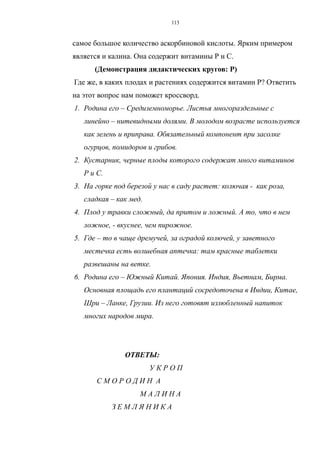 самое большое количество аскорбиновой кислоты. Ярким примером
является и калина. Она содержит витамины Р и С.
(Демонстрация дидактических кругов: Р)
Где же, в каких плодах и растениях содержится витамин Р? Ответить
на этот вопрос нам поможет кроссворд.
1. Родина его – Средиземноморье. Листья многораздельные с
линейно – нитевидными долями. В молодом возрасте используется
как зелень и приправа. Обязательный компонент при засолке
огурцов, помидоров и грибов.
2. Кустарник, черные плоды которого содержат много витаминов
Р и С.
3. На горке под березой у нас в саду растет: колючая - как роза,
сладкая – как мед.
4. Плод у травки сложный, да притом и ложный. А то, что в нем
ложное, - вкуснее, чем пирожное.
5. Где – то в чаще дремучей, за оградой колючей, у заветного
местечка есть волшебная аптечка: там красные таблетки
развешаны на ветке.
6. Родина его – Южный Китай. Япония. Индия, Вьетнам, Бирма.
Основная площадь его плантаций сосредоточена в Индии, Китае,
Шри – Ланке, Грузии. Из него готовят излюбленный напиток
многих народов мира.
ОТВЕТЫ:
У К Р О П
С М О Р О Д И Н А
М А Л И Н А
З Е М Л Я Н И К А
113
 