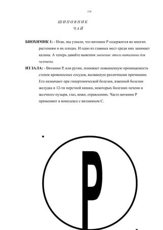 Ш И П О В Н И К
Ч А Й
БИОХИМИК 1: - Итак, мы узнали, что витамин Р содержится во многих
растениям и их плодах. И одно из главных мест среди них занимает
калина. А теперь давайте выясним значение этого витамина для
человека.
ИЗ ЗАЛА: - Витамин Р, или рутин, понижает повышенную проницаемость
стенок кровеносных сосудов, вызванную различными причинами.
Его назначают при гипертонической болезни, язвенной болезни
желудка и 12-ти перстной кишки, некоторых болезнях печени и
желчного пузыря, глаз, кожи, отравлениях. Часто витамин Р
применяют в комплексе с витамином С.
114
 