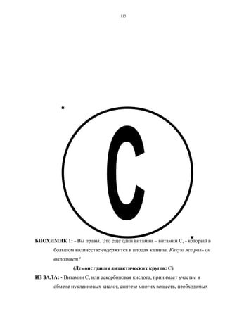 БИОХИМИК 1: - Вы правы. Это еще один витамин – витамин С, - который в
большом количестве содержится в плодах калины. Какую же роль он
выполняет?
(Демонстрация дидактических кругов: С)
ИЗ ЗАЛА: - Витамин С, или аскорбиновая кислота, принимает участие в
обмене нуклеиновых кислот, синтезе многих веществ, необходимых
115
 
