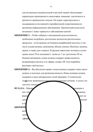 для построения соединительной и костной тканей; обеспечивает
нормальную проницаемость капилляров, повышает эластичность и
прочность кровеносных сосудов. Он играет серьезную роль в
поддержании естественной и приобретенной сопротивляемости
организма инфекционным заболеваниям. Хронический недостаток
витамина С может привести к заболеваниям цингой.
БИОХИМИК 1: - Чтобы избежать с-витаминной недостаточности,
необходимо потреблять достаточное количество растительных
продуктов – естественных источников аскорбиновой кислоты, в том
числе плодов калины, шиповника, яблони, вишни, облепихи, малины,
груши, а также лук и щавель. В среднем взрослому человеку в сутки
нужно около 70 мг витамина С, детям до 7 лет достаточно 50 мг..
Помимо витаминов, плоды калины содержат микроэлементы,
валериановую кислоту и ее эфиры, сахара. Об этом подробнее
расскажет мой коллега.
БИОХИМИК 2: - Вы абсолютно правы: плоды калины содержат очень много
ценных и полезных для организма веществ. Пища человека должна
содержать в виде минеральных солей примерно 15 химических
элементов, являющихся важным компонентами питания. А каково же
значение минеральных солей?
ИЗ ЗАЛА: - Минеральные соли, содержащиеся в растениях, и входящие в
них элементы, играют важную роль в обмене веществ, образовании
ферментов, гормонов и кроветворении. Они существенно влияют на
деятельность сердца, возбудимость нервной системы и мышц, входят
в состав костей скелета.
БИОХИМИК 2: - Правильно. И вот плоды калины содержат большое
количество микроэлементов, среди которых особо важное место
занимает железо.
(Демонстрация дидактических кругов: ЖЕЛЕЗО)
116
 