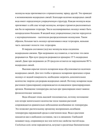 молекулы воды притягивается к отрицательному заряду другой. Это приводит
к возникновению водородных связей. Благодаря наличию водородных связей
вода имеет определенную упорядоченную структуру. Каждая молекула воды
притягивает к себе еще четыре молекулы, которые стремятся расположиться
как бы по вершинам тетраэдра. Число ассоциированных молекул может быть
неопределенно большим. В жидкой воде упорядоченные участки чередуются
с неупорядоченными – хаотически распределенными молекулами. Таким
образом, большая часть молекул организована в виде тетраэдров, меньшая
часть заполняет полости этих тетраэдров.
В твердом состоянии (лед) все молекулы воды соединены
водородными связями. При нагревании лед плавится, и частично эти связи
разрываются. При нуле градусов разрывается примерно 15 % водородных
связей. Даже при нагревании до 20 градусов остаются не нарушенными 80 %
водородных связей.
Высокая скрытая теплота испарения воды обусловливается наличием
водородных связей. Для того чтобы в процессе испарения произошел отрыв
молекул от водной поверхности, необходимо затратить дополнительное
количество энергии для разрыва водородных связей. Поэтому испарение воды
растением (транспирация) сопровождается охлаждением транспирирующих
органов. Понижение температуры листьев при транспирации имеет важное
физиологическое значение.
Вода обладает очень высокой теплоемкостью, поэтому поглощение
или потеря значительного количества тепла тканями растений
сопровождается сравнительно небольшими колебаниями их температуры.
Это позволяет растительному организму воспринимать колебания
температуры окружающей среды в смягченном виде. Вода в растении
находится как в свободном состоянии, так и в связанном. Свободной
называют воду, сохранившую все или почти все свойства чистой воды.
Свободная вода легко передвигается, вступает в различные биохимические
12
 