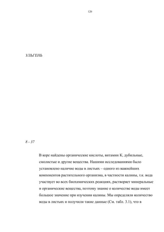 УЛЬГЕНЬ
8 - 37
В коре найдены органические кислоты, витамин К, дубильные,
смолистые и другие вещества. Нашими исследованиями было
установлено наличие воды в листьях – одного из важнейших
компонентов растительного организма, в частности калины, т.к. вода
участвует во всех биохимических реакциях, растворяет минеральные
и органические вещества, поэтому знание о количестве воды имеет
большое значение при изучении калины. Мы определяли количество
воды в листьях и получили такие данные (См. табл. 3.1), что в
120
 