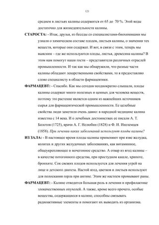 среднем в листьях калины содержится от 65 до 70 %. Этой воды
достаточно для жизнедеятельности калины.
СТАРОСТА: - Итак, друзья, из беседы со специалистами-биохимиками мы
узнали о химическом составе плодов, листьев калины, о значении тех
веществ, которые они содержат. И вот, в связи с этим, теперь мы
выясним – где же используются плоды, листья, древесина калины? В
этом нам помогут наши гости – представители различных отраслей
промышленности. И так как мы обнаружили, что разные части
калины обладают лекарственными свойствами, то я предоставляю
слово специалисту в области фармацевтики.
ФАРМАЦЕВТ: - Спасибо. Как мы сегодня неоднократно слышали, плоды
калины содержат много полезных и ценных для человека веществ,
поэтому это растение является одним из важнейших источников
сырья для фармацевтической промышленности. Ее целебные
свойства люди заметили очень давно: в народной медицине калина
известна с 14 века. И о лечебных достоинствах ее писали А. Т.
Болотов (1725), врачи А. Г. Нелюбин (1828) и Ф. И. Иноземцев
(1858). При лечении каких заболеваний используют плоды калины?
ИЗ ЗАЛА: - В настоящее время плоды калины применяют при язве желудка,
колитах и других желудочных заболеваниях, как витаминное,
общеукрепляющее и мочегонное средство. А отвар из ягод калины –
в качестве потогонного средства, при простудном кашле, хрипоте,
бронхите. Сок свежих плодов используется для лечения угрей на
лице и детского диатеза. Настой ягод, цветков и листьев используют
для полоскания горла при ангине. Этим же настоем промывают раны.
ФАРМАЦЕВТ: - Калине отводится большая роль в лечении и профилактике
злокачественных опухолей. А также, кроме всего прочего, особые
вещества, содержащиеся в калине, способны связывать
радиоактивные элементы и помогают их выводить из организма.
121
 