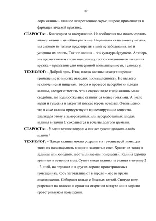Кора калины – главное лекарственное сырье, широко применяется в
фармацевтической практике.
СТАРОСТА: - Благодарим за выступление. Из сообщения мы можем сделать
вывод: калина – целебное растение. Выращивая ее на своих участках,
мы сможем не только предотвратить многие заболевания, но и
успешно их лечить. Так что калина – это культура будущего. А теперь
мы предоставляем слово еще одному гостю сегодняшнего заседания
кружка – представителю консервной промышленности, технологу.
ТЕХНОЛОГ: - Добрый день. Итак, плоды калины находят широкое
применение во многих отраслях промышленности. Не является
исключением и пищевая. Говоря о процессе переработки плодов
калины, следует отметить, что в свежем виде ягоды калины мало
съедобны, но подмороженные становятся менее горькими. А после
варки и тушения в закрытой посуде горечь исчезает. Очень ценно,
что в соке калины присутствуют консервирующие вещества.
Благодаря этому в замороженных или переработанных плодах
калины витамин С сохраняется в течение долгого времени.
СТАРОСТА: - У меня возник вопрос: а как же нужно хранить плоды
калины?
ТЕХНОЛОГ: - Плоды калины можно сохранить в течение всей зимы, для
этого их надо насыпать в ящик и закопать в снег. Хранят их также в
леднике или холодном, не отапливаемом помещении. Калина хорошо
хранится в сушеном виде. Сушат ягоды калины на солнце в течение 2
– 3 дней, на чердаках и в других хорошо проветриваемых
помещениях. Кору заготавливают в апреле – мае во время
сокодвижения. Собирают только с боковых ветвей. Снятую кору
разрезают на полоски и сушат на открытом воздухе или в хорошо
проветриваемом помещении.
122
 