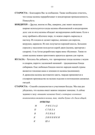 СТАРОСТА: - Благодарим Вас за сообщение. Также необходимо отметить,
что плоды калины перерабатывает и кондитерская промышленность.
Пожалуйста.
КОНДИТЕР: - Друзья, многие из Вас, наверное, уже знают насколько
широко используются плоды калины обыкновенной в кондитерском
деле: сок из ягод калины обладает желирующими свойствами. Если к
нему прибавить яблочное пюре, то можно сварить мармелад и
пастилу. Из плодов ее делают варенье, начинки для пирогов,
ватрушек, карамели. Из них получается хороший кисель. Большим
спросом у населения пользуется сырой джем (калина, протертая с
сахаром). А на Алтае разработана марка вина «Калинка». Также из
семян калины можно приготовить краситель кремов для тортов.
ИЗ ЗАЛА: - Хотелось бы добавить, что пропаренные плоды калины с медом
и сахаром, пироги с калиновой начинкой – традиционные блюда
сибиряков. Еще любимым блюдом многих народов нашей страны
являются томленая каша и лепешки из калины (калинники).
А древесина калины желтоватого цвета, твердая применяется в
столярном производстве на мелкие изделия и изготовления сапожных
гвоздей.
СТАРОСТА: - Спасибо специалистам и участникам беседы. Мы еще раз
убедились, что калина имеет важное пищевое значение. А сейчас
задание к залу: впишите название блюд, в которых основным
компонентом является калина, так, чтобы буква «А» была общей.
ОТВЕТЫ:
М Р М Е Л А Д
П С Т И Л А
В Р Е Н Ь Е
К Л И Н Н И К И
К Ш А
123
 