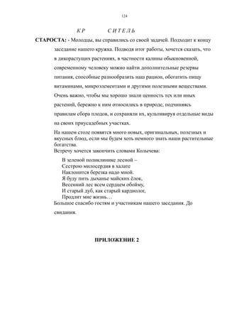 К Р С И Т Е Л Ь
СТАРОСТА: - Молодцы, вы справились со своей задачей. Подходит к концу
заседание нашего кружка. Подводя итог работы, хочется сказать, что
в дикорастущих растениях, в частности калины обыкновенной,
современному человеку можно найти дополнительные резервы
питания, способные разнообразить наш рацион, обогатить пищу
витаминами, микроэлементами и другими полезными веществами.
Очень важно, чтобы мы хорошо знали ценность тех или иных
растений, бережно к ним относились в природе, подчиняясь
правилам сбора плодов, и сохраняли их, культивируя отдельные виды
на своих приусадебных участках.
На нашем столе появятся много новых, оригинальных, полезных и
вкусных блюд, если мы будем хоть немного знать наши растительные
богатства.
Встречу хочется закончить словами Колычева:
В зеленой поликлинике лесной –
Сестрою милосердия в халате
Наклонится березка надо мной.
Я буду пить дыханье майских ёлок,
Весенний лес всем сердцем обойму,
И старый дуб, как старый кардиолог,
Продлит мне жизнь…
Большое спасибо гостям и участникам нашего заседания. До
свидания.
ПРИЛОЖЕНИЕ 2
124
 