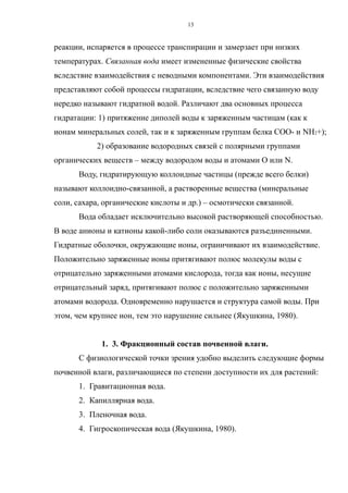 реакции, испаряется в процессе транспирации и замерзает при низких
температурах. Связанная вода имеет измененные физические свойства
вследствие взаимодействия с неводными компонентами. Эти взаимодействия
представляют собой процессы гидратации, вследствие чего связанную воду
нередко называют гидратной водой. Различают два основных процесса
гидратации: 1) притяжение диполей воды к заряженным частицам (как к
ионам минеральных солей, так и к заряженным группам белка СОО- и NH2+);
2) образование водородных связей с полярными группами
органических веществ – между водородом воды и атомами О или N.
Воду, гидратирующую коллоидные частицы (прежде всего белки)
называют коллоидно-связанной, а растворенные вещества (минеральные
соли, сахара, органические кислоты и др.) – осмотически связанной.
Вода обладает исключительно высокой растворяющей способностью.
В воде анионы и катионы какой-либо соли оказываются разъединенными.
Гидратные оболочки, окружающие ионы, ограничивают их взаимодействие.
Положительно заряженные ионы притягивают полюс молекулы воды с
отрицательно заряженными атомами кислорода, тогда как ионы, несущие
отрицательный заряд, притягивают полюс с положительно заряженными
атомами водорода. Одновременно нарушается и структура самой воды. При
этом, чем крупнее ион, тем это нарушение сильнее (Якушкина, 1980).
1. 3. Фракционный состав почвенной влаги.
С физиологической точки зрения удобно выделить следующие формы
почвенной влаги, различающиеся по степени доступности их для растений:
1. Гравитационная вода.
2. Капиллярная вода.
3. Пленочная вода.
4. Гигроскопическая вода (Якушкина, 1980).
13
 