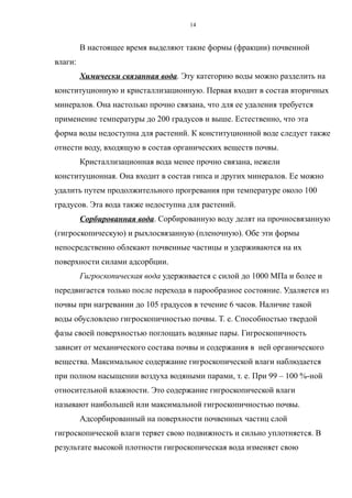 В настоящее время выделяют такие формы (фракции) почвенной
влаги:
Химически связанная вода. Эту категорию воды можно разделить на
конституционную и кристаллизационную. Первая входит в состав вторичных
минералов. Она настолько прочно связана, что для ее удаления требуется
применение температуры до 200 градусов и выше. Естественно, что эта
форма воды недоступна для растений. К конституционной воде следует также
отнести воду, входящую в состав органических веществ почвы.
Кристаллизационная вода менее прочно связана, нежели
конституционная. Она входит в состав гипса и других минералов. Ее можно
удалить путем продолжительного прогревания при температуре около 100
градусов. Эта вода также недоступна для растений.
Сорбированная вода. Сорбированную воду делят на прочносвязанную
(гигроскопическую) и рыхлосвязанную (пленочную). Обе эти формы
непосредственно облекают почвенные частицы и удерживаются на их
поверхности силами адсорбции.
Гигроскопическая вода удерживается с силой до 1000 МПа и более и
передвигается только после перехода в парообразное состояние. Удаляется из
почвы при нагревании до 105 градусов в течение 6 часов. Наличие такой
воды обусловлено гигроскопичностью почвы. Т. е. Способностью твердой
фазы своей поверхностью поглощать водяные пары. Гигроскопичность
зависит от механического состава почвы и содержания в ней органического
вещества. Максимальное содержание гигроскопической влаги наблюдается
при полном насыщении воздуха водяными парами, т. е. При 99 – 100 %-ной
относительной влажности. Это содержание гигроскопической влаги
называют наибольшей или максимальной гигроскопичностью почвы.
Адсорбированный на поверхности почвенных частиц слой
гигроскопической влаги теряет свою подвижность и сильно уплотняется. В
результате высокой плотности гигроскопическая вода изменяет свою
14
 