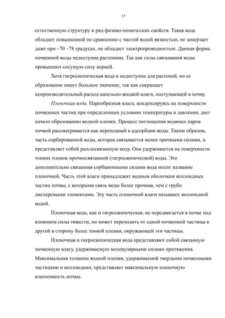 естественную структуру и ряд физико-химических свойств. Такая вода
обладает повышенной по сравнению с чистой водой вязкостью, не замерзает
даже при –70 –78 градусах, не обладает электропроводностью. Данная форма
почвенной воды недоступна растениям. Так как силы связывания воды
превышают сосущую силу корней.
Хотя гигроскопическая вода и недоступна для растений, но ее
образование имеет большое значение, так как сокращает
непроизводительный расход капельно-жидкой влаги, поступающей в почву.
Пленочная вода. Парообразная влага, конденсируясь на поверхности
почвенных частиц при определенных условиях температуры и давления, дает
начало образованию водной пленки. Процесс поглощения водяных паров
почвой рассматривается как переходный к адсорбции воды. Таким образом,
часть сорбированной воды, которая связывается менее прочными силами, и
представляет собой рыхлосвязанную воду. Она удерживается на поверхности
тонких пленок прочносвязанной (гигроскопической) воды. Это
дополнительно связанная сорбционными силами вода носит название
пленочной. Часть этой влаги принадлежит водным оболочкам коллоидных
частиц почвы, с которыми связь воды более прочная, чем с грубо
дисперсными элементами. Эту часть пленочной влаги называют коллоидной
водой.
Пленочная вода, как и гигроскопическая, не передвигается в почве под
влиянием силы тяжести, но может переходить от одной почвенной частицы к
другой в сторону более тонкой пленки, окружающей эти частицы.
Пленочная и гигроскопическая вода представляют собой связанную
почвенную влагу, удерживаемую молекулярными силами притяжения.
Максимальная толщина водной пленки, удерживаемой твердыми почвенными
частицами и коллоидами, представляет максимальную пленочную
влагоемкость почвы.
15
 