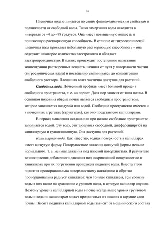 Пленочная вода отличается по своим физико-химическим свойствам и
подвижности от свободной воды. Точка замерзания воды находится в
интервале от –4 до –78 градусов. Она имеет повышенную вязкость и
пониженную растворяющую способность. В отличие от гигроскопической
пленочная вода проявляет небольшую растворяющую способность – она
содержит некоторое количество электролитов и обладает
электропроводностью. В пленке происходит постепенное нарастание
концентрации растворенных веществ, начиная от нуля у поверхности частиц
(гигроскопическая влага) и постепенно увеличиваясь до концентрации
свободного раствора. Пленочная влага частично доступна для растений.
Свободная вода. Почвенный профиль имеет большой процент
свободного пространства, т. е. он порист. Доля пор зависит от типа почвы. В
основном половина объема почвы является свободным пространством,
которое заполняется воздухом или водой. Свободное пространство имеется и
в почвенных агрегатах (структурах), где оно представлено капиллярами.
В период выпадения осадков или при поливе свободное пространство
заполняется водой. Эту воду, считающуюся свободной, дифференцируют на
капиллярную и гравитационную. Она доступна для растений.
Капиллярная вода. Как известно, водная поверхность в капиллярах
имеет вогнутую форму. Поверхностное давление вогнутой формы меньше
нормального. Т. е. меньше давления под плоской поверхностью. В результате
возникновения добавочного давления под искривленной поверхностью в
капиллярах при их погружении происходит поднятие воды. Высота этого
поднятия пропорциональна поверхностному натяжению и обратно
пропорциональна радиусу капилляра: чем тоньше капилляры, тем уровень
воды в них выше по сравнению с уровнем воды, в которую капилляр опущен.
Поэтому уровень капиллярной воды в почве всегда выше уровня грунтовой
воды и вода по капиллярам может продвигаться из нижних в верхние слои
почвы. Высота поднятия капиллярной воды зависит от механического состава
16
 
