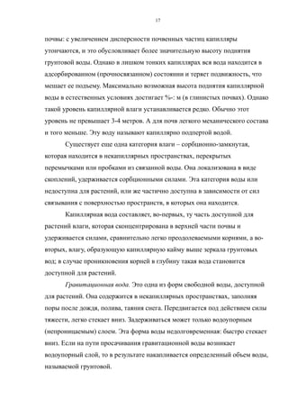 почвы: с увеличением дисперсности почвенных частиц капилляры
утончаются, и это обусловливает более значительную высоту поднятия
грунтовой воды. Однако в лишком тонких капиллярах вся вода находится в
адсорбированном (прочносвязанном) состоянии и теряет подвижность, что
мешает ее подъему. Максимально возможная высота поднятия капиллярной
воды в естественных условиях достигает %-: м (в глинистых почвах). Однако
такой уровень капиллярной влаги устанавливается редко. Обычно этот
уровень не превышает 3-4 метров. А для почв легкого механического состава
и того меньше. Эту воду называют капиллярно подпертой водой.
Существует еще одна категория влаги – сорбционно-замкнутая,
которая находится в некапиллярных пространствах, перекрытых
перемычками или пробками из связанной воды. Она локализована в виде
скоплений, удерживается сорбционными силами. Эта категория воды или
недоступна для растений, или же частично доступна в зависимости от сил
связывания с поверхностью пространств, в которых она находится.
Капиллярная вода составляет, во-первых, ту часть доступной для
растений влаги, которая сконцентрирована в верхней части почвы и
удерживается силами, сравнительно легко преодолеваемыми корнями, а во-
вторых, влагу, образующую капиллярную кайму выше зеркала грунтовых
вод; в случае проникновения корней в глубину такая вода становится
доступной для растений.
Гравитационная вода. Это одна из форм свободной воды, доступной
для растений. Она содержится в некапиллярных пространствах, заполняя
поры после дождя, полива, таяния снега. Передвигается под действием силы
тяжести, легко стекает вниз. Задерживаться может только водоупорным
(непроницаемым) слоем. Эта форма воды недолговременная: быстро стекает
вниз. Если на пути просачивания гравитационной воды возникает
водоупорный слой, то в результате накапливается определенный объем воды,
называемой грунтовой.
17
 
