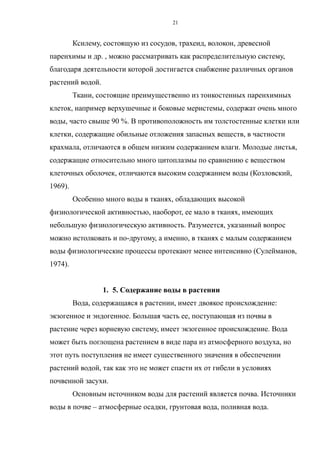 Ксилему, состоящую из сосудов, трахеид, волокон, древесной
паренхимы и др. , можно рассматривать как распределительную систему,
благодаря деятельности которой достигается снабжение различных органов
растений водой.
Ткани, состоящие преимущественно из тонкостенных паренхимных
клеток, например верхушечные и боковые меристемы, содержат очень много
воды, часто свыше 90 %. В противоположность им толстостенные клетки или
клетки, содержащие обильные отложения запасных веществ, в частности
крахмала, отличаются в общем низким содержанием влаги. Молодые листья,
содержащие относительно много цитоплазмы по сравнению с веществом
клеточных оболочек, отличаются высоким содержанием воды (Козловский,
1969).
Особенно много воды в тканях, обладающих высокой
физиологической активностью, наоборот, ее мало в тканях, имеющих
небольшую физиологическую активность. Разумеется, указанный вопрос
можно истолковать и по-другому, а именно, в тканях с малым содержанием
воды физиологические процессы протекают менее интенсивно (Сулейманов,
1974).
1. 5. Содержание воды в растении
Вода, содержащаяся в растении, имеет двоякое происхождение:
экзогенное и эндогенное. Большая часть ее, поступающая из почвы в
растение через корневую систему, имеет экзогенное происхождение. Вода
может быть поглощена растением в виде пара из атмосферного воздуха, но
этот путь поступления не имеет существенного значения в обеспечении
растений водой, так как это не может спасти их от гибели в условиях
почвенной засухи.
Основным источником воды для растений является почва. Источники
воды в почве – атмосферные осадки, грунтовая вода, поливная вода.
21
 