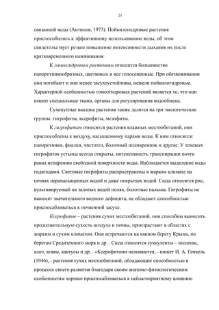 связанной воды (Антипов, 1973). Пойкилогидровые растения
приспособились к эффективному использованию воды, об этом
свидетельствует резкое повышение интенсивности дыхания их после
кратковременного намачивания.
К гомеогидровым растениям относится большинство
папоротникообразных, цветковых и все голосеменные. При обезвоживании
они погибают и они менее засухоустойчивы, нежели пойкилогидровые.
Характерной особенностью гомеогидровых растений является то, что они
имеют специальные ткани, органы для регулирования водообмена.
Сухопутные высшие растения также делятся на три экологические
группы: гигрофиты, ксерофиты, мезофиты.
К гигрофитам относятся растения влажных местообитаний, они
приспособлены к воздуху, насыщенному парами воды. К ним относятся:
папоротники, фиалки, чистотел, болотный подмаренник и другие. У теневых
гигрофитов устьица всегда открыты, интенсивность транспирации почти
равна испарению свободной поверхности воды. Наблюдается выделение воды
гидатодами. Световые гигрофиты распространены в жарком климате на
почвах перенасыщенных водой и даже покрытых водой. Сюда относятся рис,
культивируемый на залитых водой полях, болотные пальмы. Гигрофиты не
выносят значительного водного дефицита, не обладают способностью
приспосабливаться к почвенной засухе.
Ксерофиты – растения сухих местообитаний, они способны выносить
продолжительную сухость воздуха и почвы, произрастают в областях с
жарким и сухим климатом. Они встречаются на южном берегу Крыма, по
берегам Средиземного моря и др. . Сюда относятся суккуленты – молочаи,
алоэ, агавы, кактусы и др. . «Ксерофитами называются, - пишет П. А. Генкель
(1946), - растения сухих местообитаний, обладающие способностью в
процессе своего развития благодаря своим анатомо-физиологическим
особенностям хорошо приспосабливаться к неблагоприятному влиянию
23
 
