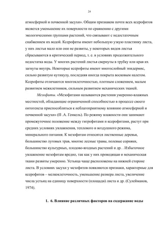 атмосферной и почвенной засухи». Общим признаком почти всех ксерофитов
является уменьшение их поверхности по сравнению с другими
экологическими группами растений, что связывают с недостаточным
снабжением их водой. Ксерофиты имеют небольшую узкую пластинку листа,
у них листья мало или они не развиты, у некоторых видов листья
сбрасываются в критический период, т. е. в условиях продолжительного
недостатка воды. У многих растений листья свернуты в трубку или края их
загнуты внутрь. Некоторые ксерофиты имеют многослойный эпидермис,
сильно развитую кутикулу, последняя иногда покрыта восковым налетом.
Ксерофиты отличаются многоклеточностью, плотным сложением, малым
развитием межклетников, сильным развитием механических тканей.
Мезофиты. «Мезофитами называются растения умеренно-влажных
местностей, обладающие ограниченной способностью в процессе своего
онтогенеза приспособляться к неблагоприятному влиянию атмосферной и
почвенной засухи» (П .А. Генкель). По режиму влажности они занимают
промежуточное положение между гигрофитами и ксерофитами, растут при
средних условиях увлажнения, теплового и воздушного режима,
минерального питания. К мезофитам относятся лиственные деревья,
большинство луговых трав, многие лесные травы, полевые сорняки,
большинство культурных, плодово-ягодных растений и др. . Избыточное
увлажнение мезофитам вредно, так как у них проводящая и механическая
ткани развиты умеренно. Устьица чаще расположены на нижней стороне
листа. В условиях засухи у мезофитов появляются признаки, характерные для
ксерофитов – мелкоклеточность, уменьшение размера листа, увеличение
числа устьиц на единицу поверхности (площади) листа и др. (Сулейманов,
1974).
1. 6. Влияние различных факторов на содержание воды
24
 