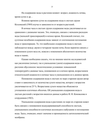 На содержание воды в растении влияют: возраст, влажность почвы,
время суток и др. .
Влияние времени суток на содержание воды в листьях груши
Козловский (1969) изучал в зависимости от возраста растений.
В ночные часы в листьях груши содержание воды увеличивается по
сравнению с дневными часами. Это, очевидно, связано с меньшим расходом
воды (меньшей транспирацией) в ночное время. Козловский считает, что
суточные колебания содержания воды зависят от соотношения поглощения
воды и транспирации. То, что наибольшее содержание воды в листьях
наблюдается между двумя и четырьмя часами ночи, более вероятно связать с
изменением сухого веса их, нежели с изменением абсолютного количества
воды в тканях.
Однако необходимо сказать, что по мнению многих исследователей
как увеличение (ночью), так и уменьшение (днем) содержания воды в
растении обусловлено экологическими условиями: повышенной
температурой в дневные часы, понижением ее в ночное время, возрастанием
относительной влажности в ночные часы и уменьшением ее в дневное время.
Понижение содержания воды в листьях по мере старения груши автор
ставит в зависимость от количества сухого вещества, которое с возрастом
увеличивается на 25 %. Возрастание сухого вещества объясняется
утолщением клеточных оболочек. Об уменьшении содержания воды в
листьях растений с возрастом имеются данные в работе И. Н. Коновалова и
сотрудников (1963).
Уменьшение содержания воды в растениях по мере их старения может
быть связано с понижением водоудерживающей способности листьев,
уменьшением способности клеточных коллоидов к набуханию и поглощению
воды. Здесь, очевидно, имеет значение и проницаемость цитоплазматической
мембраны.
25
 