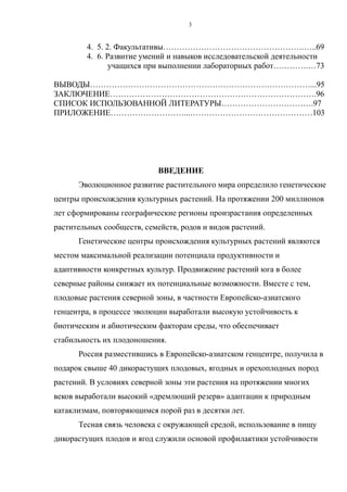 4. 5. 2. Факультативы…………………………………………….…..69
4. 6. Развитие умений и навыков исследовательской деятельности
учащихся при выполнении лабораторных работ………….…73
ВЫВОДЫ………………………………………………………………………...95
ЗАКЛЮЧЕНИЕ………………………………………………………………….96
СПИСОК ИСПОЛЬЗОВАННОЙ ЛИТЕРАТУРЫ…………………………….97
ПРИЛОЖЕНИЕ………………………...………………………………………103
ВВЕДЕНИЕ
Эволюционное развитие растительного мира определило генетические
центры происхождения культурных растений. На протяжении 200 миллионов
лет сформированы географические регионы произрастания определенных
растительных сообществ, семейств, родов и видов растений.
Генетические центры происхождения культурных растений являются
местом максимальной реализации потенциала продуктивности и
адаптивности конкретных культур. Продвижение растений юга в более
северные районы снижает их потенциальные возможности. Вместе с тем,
плодовые растения северной зоны, в частности Европейско-азиатского
генцентра, в процессе эволюции выработали высокую устойчивость к
биотическим и абиотическим факторам среды, что обеспечивает
стабильность их плодоношения.
Россия разместившись в Европейско-азиатском генцентре, получила в
подарок свыше 40 дикорастущих плодовых, ягодных и орехоплодных пород
растений. В условиях северной зоны эти растения на протяжении многих
веков выработали высокий «дремлющий резерв» адаптации к природным
катаклизмам, повторяющимся порой раз в десятки лет.
Тесная связь человека с окружающей средой, использование в пищу
дикорастущих плодов и ягод служили основой профилактики устойчивости
3
 