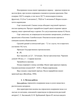 Недозревшие плоды имеют мраморную окраску – красные штрихи на
желтом фоне, при полном созревании становятся пунцово-красными. Они
содержат 10,9 % сахаров, в том числе 10,7 % моносахаров (глюкоза,
фруктоза), 111,0 мг % витамина С, 750,0 мг % витамина Р. Форма плодов –
почти шаровидная.
Сорт технический. Свежие плоды обладают ощутимой горечью с
кислым привкусом. Продукт переработки (сырой джем) сохраняет яркую
окраску, имеет приятный вкус и аромат. Его дегустационная оценка 4,3 балла.
Сорт зимостоек, не повреждается весенними заморозками, устойчив к
вредителям и болезням. Самобесплоден. Опыляется всеми сортами и
сеянцами калины обыкновенной.
Средний урожай за пятилетний срок – 7,1 кг с куста, что в пересчете
составляет 58,3 ц/га.
Проходит Государственное сортоиспытание.
8 – 37.
Куст высокий, до 2,5 – 3,0 метров. Листья трехлопастные. Черешки
длиной 150 мм, с 1 – 2 парами железок.
Урожайность высокая.
Плоды созревают к концу сентября. Имеют ярко-красную окраску.
Средняя величина плодов (0,47 – 0,58 г). Форма шаровидная.
Вкус плодов с ощутимой горечью. После переработки имеют
приятный вкус (Жолобова, 1994).
2. 2. Методы работы
Цель работы: определить содержание воды и сухого вещества в
растительном материале.
Для характеристики калины мы определяли содержание воды в ее
листьях по методике, описанной в практикуме по физиологии растений
авторов С. С. Баславской, О. Н. Трубецковой. Брали 45 листьев каждого
32
 