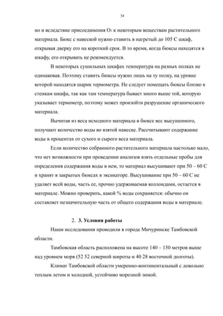 но и вследствие присоединения О2 к некоторым веществам растительного
материала. Бюкс с навеской нужно ставить в нагретый до 105 С шкаф,
открывая дверку его на короткий срок. В то время, когда бюксы находятся в
шкафу, его открывать не рекомендуется.
В некоторых сушильных шкафах температура на разных полках не
одинаковая. Поэтому ставить бюксы нужно лишь на ту полку, на уровне
которой находятся шарик термометра. Не следует помещать бюксы близко к
стенкам шкафа, так как там температура бывает много выше той, которую
указывает термометр, поэтому может произойти разрушение органического
материала.
Вычитая из веса исходного материала в бюксе вес высушенного,
получают количество воды во взятой навеске. Рассчитывают содержание
воды в процентах от сухого и сырого веса материала.
Если количество собранного растительного материала настолько мало,
что нет возможности при проведении анализов взять отдельные пробы для
определения содержания воды в нем, то материал высушивают при 50 – 60 С
и хранят в закрытых бюксах в эксикаторе. Высушивание при 50 – 60 С не
удаляет всей воды, часть ее, прочно удерживаемая коллоидами, остается в
материале. Можно проверить, какой % воды сохраняется: обычно он
составляет незначительную часть от общего содержания воды в материале.
2. 3. Условия работы
Наши исследования проводили в городе Мичуринске Тамбовской
области.
Тамбовская область расположена на высоте 140 – 150 метров выше
над уровнем моря (52 52 северной широты и 40 28 восточной долготы).
Климат Тамбовской области умеренно-континентальный с довольно
теплым летом и холодной, устойчиво морозной зимой.
34
 