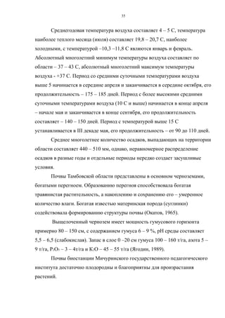 Среднегодовая температура воздуха составляет 4 – 5 С, температура
наиболее теплого месяца (июля) составляет 19,8 – 20,7 С, наиболее
холодными, с температурой –10,3 –11,8 С являются январь и февраль.
Абсолютный многолетний минимум температуры воздуха составляет по
области – 37 – 43 С, абсолютный многолетний максимум температуры
воздуха - +37 С. Период со средними суточными температурами воздуха
выше 5 начинается в середине апреля и заканчивается в середине октября, его
продолжительность – 175 – 185 дней. Период с более высокими средними
суточными температурами воздуха (10 С и выше) начинается в конце апреля
– начале мая и заканчивается в конце сентября, его продолжительность
составляет – 140 – 150 дней. Период с температурой выше 15 С
устанавливается в III декаде мая, его продолжительность – от 90 до 110 дней.
Среднее многолетнее количество осадков, выпадающих на территории
области составляет 440 – 510 мм, однако, неравномерное распределение
осадков в разные годы и отдельные периоды нередко создает засушливые
условия.
Почвы Тамбовской области представлены в основном черноземами,
богатыми перегноем. Образованию перегноя способствовала богатая
травянистая растительность, а накоплению и сохранению его – умеренное
количество влаги. Богатая известью материнская порода (суглинки)
содействовала формированию структуры почвы (Окатов, 1965).
Выщелоченный чернозем имеет мощность гумусового горизонта
примерно 80 – 150 см, с содержанием гумуса 6 – 9 %, рН среды составляет
5,5 – 6,5 (слабокислая). Запас в слое 0 –20 см гумуса 100 – 160 т/га, азота 5 –
9 т/га, Р2О5 – 3 – 4т/га и К2О – 45 – 55 т/га (Ягодин, 1989).
Почвы биостанции Мичуринского государственного педагогического
института достаточно плодородны и благоприятны для произрастания
растений.
35
 