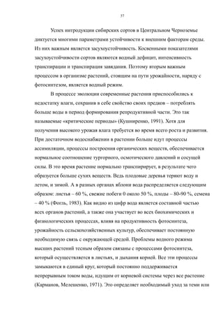 Успех интродукции сибирских сортов в Центральном Черноземье
диктуется многими параметрами устойчивости к внешним факторам среды.
Из них важным является засухоустойчивость. Косвенными показателями
засухоустойчивости сортов являются водный дефицит, интенсивность
транспирации и транспирация завядания. Поэтому вторым важным
процессом в организме растений, стоящим на пути урожайности, наряду с
фотосинтезом, является водный режим.
В процессе эволюции современные растения приспособились к
недостатку влаги, сохранив в себе свойство своих предков – потреблять
больше воды в период формирования репродуктивной части. Это так
называемые «критические периоды» (Кушниренко, 1991). Хотя для
получения высокого урожая влага требуется во время всего роста и развития.
При достаточном водоснабжении в растении больше идут процессы
ассимиляции, процессы построения органических веществ, обеспечивается
нормальное соотношение тургорного, осмотического давлений и сосущей
силы. В это время растение нормально транспирирует, в результате чего
образуется больше сухих веществ. Ведь плодовые деревья теряют воду и
летом, и зимой. А в разных органах яблони вода распределяется следующим
образом: листья – 60 %, свежие побеги 0 около 50 %, плоды – 80-90 %, семена
– 40 % (Фогль, 1983). Как видно из цифр вода является составной частью
всех органов растений, а также она участвует во всех биохимических и
физиологических процессах, влияя на продуктивность фотосинтеза,
урожайность сельскохозяйственных культур, обеспечивает постоянную
необходимую связь с окружающей средой. Проблемы водного режима
высших растений тесным образом связаны с процессами фотосинтеза,
который осуществляется в листьях, и дыхания корней. Все эти процессы
замыкаются в единый круг, который постоянно поддерживается
непрерывным током воды, идущим от корневой системы через все растение
(Карманов, Мелешенко, 1971). Это определяет необходимый уход за теми или
37
 