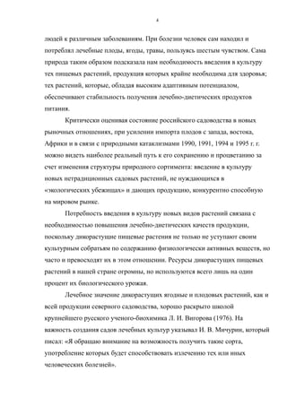 людей к различным заболеваниям. При болезни человек сам находил и
потреблял лечебные плоды, ягоды, травы, пользуясь шестым чувством. Сама
природа таким образом подсказала нам необходимость введения в культуру
тех пищевых растений, продукция которых крайне необходима для здоровья;
тех растений, которые, обладая высоким адаптивным потенциалом,
обеспечивают стабильность получения лечебно-диетических продуктов
питания.
Критически оценивая состояние российского садоводства в новых
рыночных отношениях, при усилении импорта плодов с запада, востока,
Африки и в связи с природными катаклизмами 1990, 1991, 1994 и 1995 г. г.
можно видеть наиболее реальный путь к его сохранению и процветанию за
счет изменения структуры природного сортимента: введение в культуру
новых нетрадиционных садовых растений, не нуждающихся в
«экологических убежищах» и дающих продукцию, конкурентно способную
на мировом рынке.
Потребность введения в культуру новых видов растений связана с
необходимостью повышения лечебно-диетических качеств продукции,
поскольку дикорастущие пищевые растения не только не уступают своим
культурным собратьям по содержанию физиологически активных веществ, но
часто и превосходят их в этом отношении. Ресурсы дикорастущих пищевых
растений в нашей стране огромны, но используются всего лишь на один
процент их биологического урожая.
Лечебное значение дикорастущих ягодные и плодовых растений, как и
всей продукции северного садоводства, хорошо раскрыто школой
крупнейшего русского ученого-биохимика Л. И. Вигорова (1976). На
важность создания садов лечебных культур указывал И. В. Мичурин, который
писал: «Я обращаю внимание на возможность получить такие сорта,
употребление которых будет способствовать излечению тех или иных
человеческих болезней».
4
 