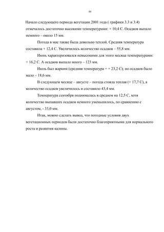 Начало следующего периода вегетации 2001 года ( графики 3.3 и 3.4)
отмечалось достаточно высокими температурами: + 10,4 С. Осадков выпало
немного – около 15 мм.
Погода в мае также была довольно теплой. Средняя температура
составила + 12,4 С. Увеличилось количество осадков – 55,8 мм.
Июнь характеризовался невысокими для этого месяца температурами:
+ 16,2 С. А осадков выпало много – 123 мм.
Июль был жарким (средняя температура = + 23,2 С); но осадков было
мало – 18,6 мм.
В следующем месяце – августе – погода стояла теплая (+ 17,7 С), а
количество осадков увеличилось и составило 43,4 мм.
Температура сентября поднималась в среднем на 12,5 С, хотя
количество выпавших осадков немного уменьшилось, по сравнению с
августом, - 33,0 мм.
Итак, можно сделать вывод, что погодные условия двух
вегетационных периодов были достаточно благоприятными для нормального
роста и развития калины.
44
 