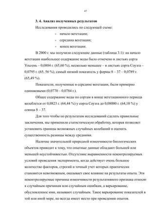 3. 4. Анализ полученных результатов
Исследования проводились по следующей схеме:
- начало вегетации;
- середина вегетации;
- конец вегетации.
В 2000 г. мы получили следующие данные (таблица 3.1): на начало
вегетации наибольшее содержание воды было отмечено в листьях сорта
Ульгень – 0,0804 г. (65,60 %), несколько меньшее – в листьях сорта Соузга –
0,0795 г. (65, 56 %), самый низкий показатель у формы 8 – 37 – 0,0789 г.
(65,49 %).
Показатели, полученные в середине вегетации, были примерно
одинаковыми (0,0770 – 0,0784 г.).
Общее содержание воды по сортам в конце вегетационного периода
колеблется от 0,0823 г. (64,44 %) у сорта Соузга до 0,08000 г. (64,18 %) у
сеянца 8 – 37.
Для того чтобы по результатам исследований сделать правильные
заключения, мы применили статистическую обработку, которая позволяет
установить границы возможных случайных колебаний и оценить
существенность разницы между средними.
Наличие значительной природной изменчивости биологических
объектов приводит к тому, что опытные данные обладают большей или
меньшей неустойчивостью. Отсутствие выравненности неконтролируемых
условий проведения эксперимента, когда действует очень большое
количество факторов, строгий и точный учет которых практически
становится невозможным, оказывает свое влияние на результаты опыта. Эти
неконтролируемые причины изменчивости результативного признака относят
к случайным причинам или случайным ошибкам, а варьирование,
обусловленное ими, называют случайным. Такое варьирование показателей в
той или иной мере, но всегда имеет место при проведении опытов.
47
 