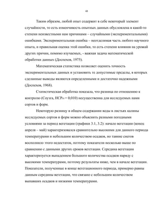 Таким образом, любой опыт содержит в себе некоторый элемент
случайности, то есть изменчивость опытных данных обусловлена в какой-то
степени неизвестными нам причинами – случайными (экспериментальными)
ошибками. Экспериментальная ошибка – неотделимая часть любого научного
опыта, и правильная оценка этой ошибки, то есть степени влияния на урожай
других причин, помимо изучаемых, - важная задача математической
обработки данных (Доспехов, 1975).
Математическая статистика позволяет оценить точность
экспериментальных данных и установить те допустимые пределы, в которых
сделанные выводы являются определенными и достаточно надежными
(Доспехов, 1968).
Статистическая обработка показала, что разница по отношению к
контролю (Соузга, НСР05 = 0,010) несущественна для исследуемых нами
сортов и форм.
Некоторую разницу в общем содержании воды в листьях калины
исследуемых сортов и форм можно объяснить разными погодными
условиями за период вегетации (графики 3.1, 3.2): начало вегетации (конец
апреля – май) характеризовался сравнительно высокими для данного периода
температурами и небольшим количеством осадков, но таяние снегов
восполнило этого недостаток, поэтому показатели несколько выше по
сравнению с данными других сроков вегетации. Середина вегетации
характеризуется выпадением большого количества осадков наряду с
высокими температурами, поэтому результаты ниже, чем в начале вегетации.
Показатели, полученные в конце вегетационного периода, примерно равны
данным середины вегетации, что связано с небольшим количеством
выпавших осадков и низкими температурами.
48
 