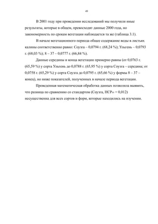 В 2001 году при проведении исследований мы получили иные
результаты, которые в общем, превосходят данные 2000 года, но
закономерность по срокам вегетации наблюдается та же (таблица 3.1).
В начале вегетационного периода общее содержание воды в листьях
калины соответственно равно: Соузга – 0,0794 г. (68,24 %); Ульгень – 0,0793
г. (68,03 %); 8 – 37 – 0,0777 г. (66,84 %).
Данные середины и конца вегетации примерно равны (от 0,0763 г.
(65,59 %) у сорта Ульгень до 0,0788 г. (65,95 %) у сорта Соузга – середина; от
0,0758 г. (65,29 %) у сорта Соузга до 0,0795 г. (65,66 %) у формы 8 – 37 –
конец), но ниже показателей, полученных в начале периода вегетации.
Проведенная математическая обработка данных позволила выявить,
что разница по сравнению со стандартом (Соузга, НСР05 = 0,012)
несущественна для всех сортов и форм, которые находились на изучении.
49
 