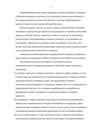 Общеобразовательная школа призвана не только вооружить учащихся
глубокими знаниями основ наук, но и обеспечить воспитание активных и
всесторонне развитых личностей. Большое значение в формировании
знаний учащихся имеет школьный курс биологии.
Биология-наука о жизни, поэтому и задача учителя-помочь учащимся
воспринять школьный курс биологии как раскрытие и познание тайн живой
природы. Каждый учитель стремится, чтобы его занятия не только были
интересными и обогащающими учащихся знаниями, но и развивали их
умственные, творческие и познавательные способности. Достичь этого
можно лишь при правильной организации самостоятельной познавательной
и исследовательской деятельности учащихся.
Главным источником развития познавательного интереса учащихся на
уроке является содержание учебного материала и методика его изложения.
На основе изучения опыта работы учителей биологии и
экспериментального проведения уроков по ботанике можно заключить
следующее:
А) интерес учащихся к учебному предмету зависит в первую очередь от того,
в какой мере они вовлекаются в познавательный процесс. Каждая ступень в
овладении новыми знаниями служит для школьников основой к
поступательному движению от незнания к знанию. И если это проводится в
определенной системе, то у учащихся вырабатывается потребность в
расширении знаний, основанных на прочном интересе к учебному
предмету;
Б) содержание учебного предмета выступает источником возникновения и
закрепления познавательного интереса. Включение в содержание урока
занимательного материала приносит пользу в том случае, если он направлен
на раскрытие вопросов школьной программы или же их конкретизацию;
В) успех учения зависит от того, насколько умеют учащиеся пользоваться
полученными знаниями при изучении последующих тем курса ботаники.
51
 