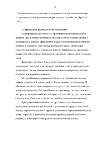 Получив такой навык, они имеют возможность осмысленно применять
полученные знания, развивая этим умственные способности (Трайтак,
1975).
4.1 Проведение фенологических наблюдений
Специфической особенностью преподавания биологии является
широкое использование натуральной наглядности, постановки опытов и
наблюдений за живыми организмами. Умелое использование натуральных
объектов в сочетании с другими средствами обучения, организация
самостоятельной работы учащихся с живыми растениями на уроках и во
внеурочное время играют важную роль в решении учебно-воспитательных
задач.
Фенология-это отдел биологии, изучающий закономерность и
периодичность явлений в жизни животных и растений в связи со сменой
времен года. Это так называемые фенологические наблюдения, которые
относятся к внеурочным заданиям.
Метод наблюдения широко используется в естественных науках,
являясь органической частью любого биологического исследования. В
обучении этот метод также широко используется, при этом технология его
применения упрощена. Метод наблюдения ориентирует на чувственное
восприятие изучаемого объекта или процесса, способствует установлению
связей между объектами и явлениями, наиболее полному их познанию.
Программа по биологии 6 класса указывает на необходимость
проведения учащимися наблюдений за растениями в природе в осенний
период, за раннецветущими и другими растениями, за развитием побега из
почки, за ростом и развитием растений в природе, на учебно-опытном
участке, за жизнью растений разных семейств осенью и зимой.
52
 