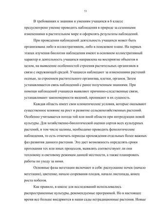 В требованиях к знаниям и умениям учащихся в 6 классе
предусмотрено умение проводить наблюдения в природе за сезонными
изменениями в растительном мире и оформлять результаты наблюдений.
При проведении наблюдений деятельность учащихся может быть
организована либо в иллюстративном, либо в поисковом плане. На первых
этапах изучения биологии наблюдения имеют в основном иллюстративный
характер и деятельность учащихся направлена на восприятие объектов в
целом, на выявление особенностей строения растительных организмов в
связи с окружающей средой. Учащиеся наблюдают за изменениями растений
осенью, за строением растительного организма, клетки, органов. Затем
устанавливается связь наблюдений с ранее полученным знаниями. При
помощи наблюдений учащиеся выявляют причинно-следственные связи,
устанавливают закономерности явлений, проникают в их сущность.
Каждая область имеет свои климатические условия, которые оказывают
существенное влияние на рост и развитие сельскохозяйственных растений.
Особенно учитывается погода той или иной области при интродукции новой
культуры. Для хозяйственно-биологической оценки сортов всех культурных
растений, в том числе калины, необходимо проводить фенологические
наблюдения, то есть отмечать периоды прохождения отдельных более важных
фаз развития данного растения. Это дает возможность определять сроки
протекания тех или иных процессов, выявлять соответствуют ли они
тепловому и световому режимам данной местности, а также планировать
работы по уходу за ними.
Основные фазы вегетации включают в себя: распускание почек (начало
вегетации), цветение, начало созревания плодов, начало листопада, конец
роста побегов.
Как правило, в школе для исследований использовались
распространенные культуры, рекомендуемые программой. Но в настоящее
время все больше внедряются в наши сады нетрадиционные растения. Новые
53
 