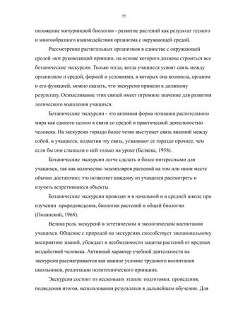положение мичуринской биологии - развитие растений как результат тесного
и многообразного взаимодействия организма с окружающей средой.
Рассмотрение растительных организмов в единстве с окружающей
средой -вот руководящий принцип, на основе которого должны строиться все
ботанические экскурсии. Только тогда, когда учащиеся усвоят связь между
организмом и средой, формой и условиями, в которых она возникла, органом
и его функцией, можно сказать, что экскурсии привели к должному
результату. Осмысливание этих связей имеет огромное значение для развития
логического мышления учащихся.
Ботанические экскурсии - это активная форма познания растительного
мира как единого целого в связи со средой и практической деятельностью
человека. На экскурсии гораздо более четко выступает связь явлений между
собой, и учащиеся, подметив эту связь, усваивают ее гораздо прочнее, чем
если бы они слышали о ней только на уроке (Беляева, 1958).
Ботанические экскурсии легче сделать и более интересными для
учащихся, так как количество экземпляров растений на том или ином месте
обычно достаточно; это позволяет каждому из учащихся рассмотреть и
изучить встретившиеся объекты.
Ботанические экскурсии проводят и в начальной и в средней школе при
изучении природоведения, биологии растений и общей биологии
(Полянский, 1968).
Велика роль экскурсий в эстетическом и экологическом воспитании
учащихся. Общение с природой на экскурсиях способствует эмоциональному
восприятию знаний, убеждает в необходимости защиты растений от вредных
воздействий человека. Активный характер учебной деятельности на
экскурсии рассматривается как важное условие трудового воспитания
школьников, реализации политехнического принципа.
Экскурсия состоит из нескольких этапов: подготовки, проведения,
подведения итогов, использования результатов в дальнейшем обучении. Для
55
 