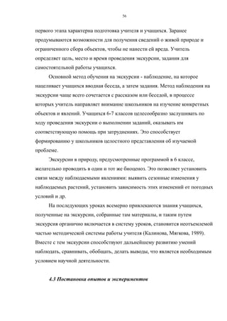 первого этапа характерна подготовка учителя и учащихся. Заранее
продумываются возможности для получения сведений о живой природе и
ограниченного сбора объектов, чтобы не нанести ей вреда. Учитель
определяет цель, место и время проведения экскурсии, задания для
самостоятельной работы учащихся.
Основной метод обучения на экскурсии - наблюдение, на которое
нацеливает учащихся вводная беседа, а затем задания. Метод наблюдения на
экскурсии чаще всего сочетается с рассказом или беседой, в процессе
которых учитель направляет внимание школьников на изучение конкретных
объектов и явлений. Учащихся 6-7 классов целесообразно заслушивать по
ходу проведения экскурсии о выполнении заданий, оказывать им
соответствующую помощь при затруднениях. Это способствует
формированию у школьников целостного представления об изучаемой
проблеме.
Экскурсии в природу, предусмотренные программой в 6 классе,
желательно проводить в один и тот же биоценоз. Это позволяет установить
связи между наблюдаемыми явлениями: выявить сезонные изменения у
наблюдаемых растений, установить зависимость этих изменений от погодных
условий и др.
На последующих уроках всемерно привлекаются знания учащихся,
полученные на экскурсии, собранные там материалы, и таким путем
экскурсия органично включается в систему уроков, становится неотъемлемой
частью методической системы работы учителя (Калинова, Мягкова, 1989).
Вместе с тем экскурсии способствуют дальнейшему развитию умений
наблюдать, сравнивать, обобщать, делать выводы, что является необходимым
условием научной деятельности.
4.3 Постановка опытов и экспериментов
56
 