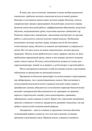 В наши дни, когда политика, экономика и жизнь вообще радикально
изменились, проблема молодого поколения встала на новый уровень.
Находясь в постоянном поиске новых методов и форм обучения, учитель
совершенствует процесс преподавания. Большой крен делается в сторону
развития самостоятельной работы: дифференциация образования, модульное
обучение, нетрадиционные уроки, подготовка научных сообщений и др.
Развитию творчества и инициативы школьников способствует их научная
работа, а деятельность учителя получает новый импульс. Необходимо
воспитывать молодые научные кадры, которые смогли бы возглавить
отечественную науку, обогатить ее новыми достижениями и утвердиться в
жизни. Все это надо делать на наших национальных, истинно русских
традициях. Помочь детям приблизиться к земле, природе, научить их жить
проблемами окружающей среды, зажечь в них искорку научного познания
может семья и школа. Поэтому учителя биологии должны не только дать
определенный круг знаний, но и выявить у детей интерес к научной работе.
Метод эксперимента включает в себя постановку опытов с растениями,
наблюдения за процессами их жизнедеятельности.
Программа по биологии ориентирует на использование в преподавании
как лабораторных, так и демонстрационных опытов. При постановке и
использовании результатов опыта учащиеся получают новые знания и
приобретают умения; убеждаются в естественном характере биологических
явлений и материальной обусловленности их; проверяют на практике
верность теоретических знаний; учатся анализировать, сравнивать
наблюдаемое, делать выводы из опыта. Кроме того, школьный эксперимент
приучает учащихся к точности, аккуратности, развивает мышление, так как
требует поиска путей познания живой природы.
Эксперимент - один из сложных и трудоемких методов обучения,
позволяющий выявить сущность того или иного явления, установит
причинно-следственные связи. Проводя опыты, учащиеся становятся
57
 