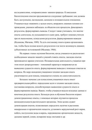 исследователями, «открывателями» законов природы. К школьным
биологическим опытам предъявляются следующие требования: они должны
быть доступными, наглядными, ценными в познавательном отношении.
Учащихся надо знакомить с целью опыта, вооружить знанием техники его
проведения, умением наблюдать за объектом или процессом, фиксировать
результаты, формулировать выводы. Следует также учитывать, что многие
опыты длительны, не укладываются в один урок, требуют помощи учителя
при их выполнении, осмыслении результатов, формулировании выводов
(Калинова, Мягкова, 1989). То есть постановку опыта нужно организовать
так, чтобы была полная ясность результатов и не могло возникнуть никаких
субъективных истолкований (Медовая, 1966).
На первых этапах изучения биологии, когда учащиеся не располагают
необходимым запасом знаний и умений ставить опыты, закладка опытов
производится заранее учителем. Познавательная деятельность учащихся при
этом носит репродуктивно – поисковый характер и направляется на
выявление сущности опыта, формулирование выводов с помощью ответов на
вопросы. По мере овладения учащимися техники закладки опыта
увеличивается доля поиска, повышается степень их самостоятельности.
Большое значение для осмысления учащимися опыта имеет
предварительная работа: определение цели и техники закладки опыта,
постановка вопросов, способствующих выявлению сущности опыта и
формулированию вывода. Важно, чтобы учащиеся видели исходные данные и
конечные результаты опыта. Большую роль в обучении биологии играют
демонстрационные опыты, с помощью которых изучаются процессы
жизнедеятельности растительного организма. Этим целям служит
демонстрация опытов, позволяющих определить наличие в растениях
минеральных и органических веществ, установить верхушечный рост корня,
побега, поступление воды в корень, передвижение органических веществ,
дыхание корней, семян, испарение воды листьями и др.
58
 