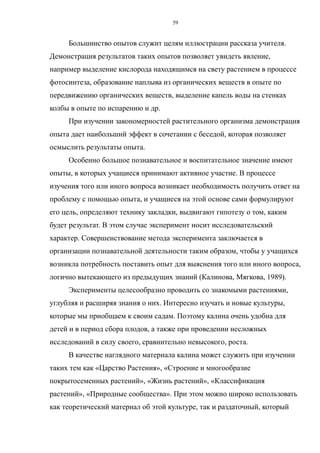 Большинство опытов служит целям иллюстрации рассказа учителя.
Демонстрация результатов таких опытов позволяет увидеть явление,
например выделение кислорода находящимся на свету растением в процессе
фотосинтеза, образование наплыва из органических веществ в опыте по
передвижению органических веществ, выделение капель воды на стенках
колбы в опыте по испарению и др.
При изучении закономерностей растительного организма демонстрация
опыта дает наибольший эффект в сочетании с беседой, которая позволяет
осмыслить результаты опыта.
Особенно большое познавательное и воспитательное значение имеют
опыты, в которых учащиеся принимают активное участие. В процессе
изучения того или иного вопроса возникает необходимость получить ответ на
проблему с помощью опыта, и учащиеся на этой основе сами формулируют
его цель, определяют технику закладки, выдвигают гипотезу о том, каким
будет результат. В этом случае эксперимент носит исследовательский
характер. Совершенствование метода эксперимента заключается в
организации познавательной деятельности таким образом, чтобы у учащихся
возникла потребность поставить опыт для выяснения того или иного вопроса,
логично вытекающего из предыдущих знаний (Калинова, Мягкова, 1989).
Эксперименты целесообразно проводить со знакомыми растениями,
углубляя и расширяя знания о них. Интересно изучать и новые культуры,
которые мы приобщаем к своим садам. Поэтому калина очень удобна для
детей и в период сбора плодов, а также при проведении несложных
исследований в силу своего, сравнительно невысокого, роста.
В качестве наглядного материала калина может служить при изучении
таких тем как «Царство Растения», «Строение и многообразие
покрытосеменных растений», «Жизнь растений», «Классификация
растений», «Природные сообщества». При этом можно широко использовать
как теоретический материал об этой культуре, так и раздаточный, который
59
 