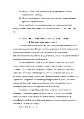 3) Изучить общее содержание воды в листьях сортов в разные
вегетационные периоды.
4) Изучить возможности использования калины в качестве объекта
изучения в средней школе.
Итоги нашей работы докладывались на научных студенческих
конференциях в Мичуринском педагогическом институте (1998, 2001, 2002 г.
г.).
ГЛАВА I: СОСТОЯНИЕ И РОЛЬ ВОДЫ В РАСТЕНИИ
1. 1. Значение воды для растений
О роли воды в живом организме древними учеными были высказаны
умозрительные гипотезы. Усилия многих исследователей были направлены к
выяснению практических вопросов, связанных с возделыванием
сельскохозяйственных растений. Вода, очевидно, имела большое значение и в
возникновении жизни на нашей планете.
По мнению многих ученых, жизнь возникла в водной среде. Вода
имела важное значение в эволюции неорганических веществ, а затем
органических соединений, так как она обладает высокой теплоемкостью,
небольшие колебания температурного режима в окружающей среде не
вызывают изменения ее температуры. Вода защищала сложные органические
образования от прямого воздействие ультрафиолетовых лучей (солнечной
радиации). Благодаря защитному действию воды могли сохраниться и
эволюционировать сложные органические соединения.
Некоторые авторы (Фирсов) считают, что она участвовала и в
эволюции первичной атмосферы Земли, так как переход последней от
восстановленной к окислительной форме связан с наличием воды. В
атмосфере Земли благодаря фотохимическому окислению воды, появляются
свободный кислород и водород:
Н2О + Н2О 2 Н2 + О2
6
 