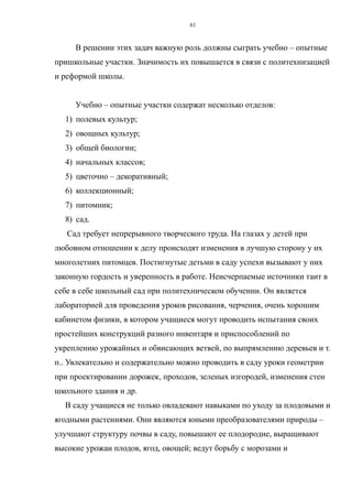В решении этих задач важную роль должны сыграть учебно – опытные
пришкольные участки. Значимость их повышается в связи с политехнизацией
и реформой школы.
Учебно – опытные участки содержат несколько отделов:
1) полевых культур;
2) овощных культур;
3) общей биологии;
4) начальных классов;
5) цветочно – декоративный;
6) коллекционный;
7) питомник;
8) сад.
Сад требует непрерывного творческого труда. На глазах у детей при
любовном отношении к делу происходят изменения в лучшую сторону у их
многолетних питомцев. Постигнутые детьми в саду успехи вызывают у них
законную гордость и уверенность в работе. Неисчерпаемые источники таит в
себе в себе школьный сад при политехническом обучении. Он является
лабораторией для проведения уроков рисования, черчения, очень хорошим
кабинетом физики, в котором учащиеся могут проводить испытания своих
простейших конструкций разного инвентаря и приспособлений по
укреплению урожайных и обвисающих ветвей, по выпрямлению деревьев и т.
п.. Увлекательно и содержательно можно проводить в саду уроки геометрии
при проектировании дорожек, проходов, зеленых изгородей, изменения стен
школьного здания и др.
В саду учащиеся не только овладевают навыками по уходу за плодовыми и
ягодными растениями. Они являются юными преобразователями природы –
улучшают структуру почвы в саду, повышают ее плодородие, выращивают
высокие урожаи плодов, ягод, овощей; ведут борьбу с морозами и
61
 