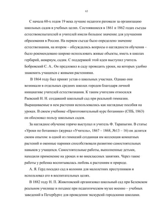 С начала 60-х годов 19 века лучшие педагоги ратовали за организацию
школьных садов в учебных целях. Состоявшиеся в 1861 и 1862 годах съезды
естествоиспытателей и учителей имели большое значение для улучшения
образования в России. На первом съезде было определено значение
естествознания, на втором – обсуждались вопросы о наглядности обучения –
было рекомендовано широко использовать живые объекты, иметь в школах
гербарий, аквариум, садик. С поддержкой этой идеи выступил учитель
Бобровский С. А.. Он предложил в саду проводить уроки, на которых удобно
знакомить учащихся с живыми растениями.
В 1864 году был принят устав о школьных участках. Однако они
возникали в отдельных средних школах городов благодаря личной
инициативе учителей естествознания. К таким учителям относился
Раевский Н. Н. создавший школьный сад при реальной гимназии.
Выращиваемые в нем растения использовались как наглядные пособия на
уроках. В своем учебнике «Приготовительный курс ботаники» (СПБ, 1863)
он обосновал пользу школьных садов.
За наглядное обучение горячо выступал и учитель Ф. Тарапыгин. В статье
«Уроки по ботанике» (журнал «Учитель», 1867 – 1868, №13 – 16) он делится
своим опытом: в одной из гимназий созданная им коллекция комнатных
растений и оконные парники способствовали развитию самостоятельных
навыков у учащихся. Самостоятельные работы, выполненные детьми,
находили применение на уроках и во внеклассных занятиях. Через такие
работы у ребенка воспитывалась любовь к растениям и природе.
А. Я. Герд посадил сад в колонии для малолетних преступников и
использовал его в воспитательных целях.
В 1882 году Н. П. Животовский организовал школьный сад при Белевском
реальном училище и позднее при педагогическом музее военно – учебных
заведений в Петербурге для проведения экскурсий городскими школами.
63
 
