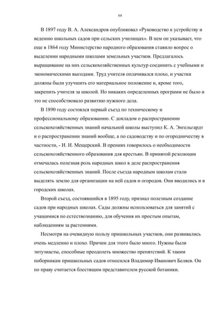 В 1897 году В. А. Александров опубликовал «Руководство к устройству и
ведению школьных садов при сельских училищах». В нем он указывает, что
еще в 1864 году Министерство народного образования ставило вопрос о
выделении народными школами земельных участков. Предлагалось
выращивание на них сельскохозяйственных культур соединить с учебными и
экономическими выгодами. Труд учителя оплачивался плохо, и участки
должны были улучшить его материальное положение и, кроме того,
закрепить учителя за школой. Но никаких определенных программ не было и
это не способствовало развитию нужного дела.
В 1890 году состоялся первый съезд по техническому и
профессиональному образованию. С докладом о распространении
сельскохозяйственных знаний начальной школы выступил К. А. Энгельгардт
и о распространении знаний вообще, а по садоводству и по огородничеству в
частности, - И. И. Мещерский. В прениях говорилось о необходимости
сельскохозяйственного образования для крестьян. В принятой резолюции
отмечалась полезная роль народных школ в деле распространения
сельскохозяйственных знаний. После съезда народным школам стали
выделять землю для организации на ней садов и огородов. Они вводились и в
городских школах.
Второй съезд, состоявшийся в 1895 году, признал полезным создание
садов при народных школах. Сады должны использоваться для занятий с
учащимися по естествознанию, для обучения их простым опытам,
наблюдениям за растениями.
Несмотря на очевидную пользу пришкольных участков, они развивались
очень медленно и плохо. Причин для этого было много. Нужны были
энтузиасты, способные преодолеть множество препятствий. К таким
поборникам пришкольных садов относился Владимир Иванович Беляев. Он
по праву считается блестящим представителем русской ботаники.
64
 