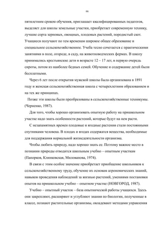 пятилетним сроком обучения, приглашает квалифицированных педагогов,
выделяет для школы земельные участки, приобретает современную технику,
лучшие сорта зерновых, овощных, плодовых растений, породистый скот.
Учащиеся получают по тем временам широкое общее образование и
специальное сельскохозяйственное. Учеба тесно сочетается с практическими
занятиями в поле, огороде, в саду, на животноводческих фермах. В школу
принимались крестьянские дети в возрасте 12 – 17 лет, в первую очередь
сироты, потом из наиболее бедных семей. Обучение и содержание детей были
бесплатными.
Через 6 лет после открытия мужской школы была организована в 1891
году и женская сельскохозяйственная школа с четырехлетним образованием и
на тех же принципах.
Позже эти школы были преобразованы в сельскохозяйственные техникумы.
(Черненко, 1987).
Для того, чтобы хорошо организовать опытную работу на пришкольном
участке надо знать особенности растений, которые будут на нем расти.
С незапамятных времен плодовые и ягодные растения стали постоянными
спутниками человека. В плодах и ягодах содержатся вещества, необходимые
для поддержания нормальной жизнедеятельности организма.
Чтобы любить природу, надо хорошо знать ее. Поэтому важное место в
познании природы отводится школьным учебно – опытным участкам
(Папорков, Клинковская, Милованова, 1974).
В связи с этим особое значение приобретает приобщение школьников к
сельскохозяйственному труду, обучение их основам агрономических знаний,
навыков проведения наблюдений за жизнью растений, умениями постановки
опытов на пришкольном учебно – опытном участке (НОВГОРОД, 1987).
Учебно – опытный участок – база опытнической работы учащихся. Здесь
они закрепляют, расширяют и углубляют знания по биологии, полученные в
классе, познают растительные организмы, овладевают методами управления
66
 