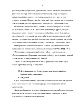 ростом и развитием растений, приобретают умения и навыки выращивания
различных культур, приобщаются к коллективному труду. У учащихся
воспитывается ответственность, они привыкают начатое дело всегда
доводить до конца. Наконец, учебно – опытный участок является источником
для заготовки коллекций и раздаточного материала в кабинет биологии.
Основным содержанием труда учащихся на школьном участке является
опытническая работа. Опыты проводятся со всеми культурами, которые
возделываются на участке. Тематика опытной работы может быть весьма
разнообразной, но темы опытов должны быть вполне доступны для детей,
связаны с прохождением учебной программы и сформулированы так, чтобы
была ясна цель исследования (Папорков, Клинковская, Милованова, 1974).
Одновременно опытническая работа является средством активизации
познавательной и творческой деятельности учащихся (НОВГОРОД, 1987).
Организация и содержание работы на учебно – опытном участке
обусловливаются требованиями программы по биологии, кружковых занятий,
положением о летних практических работах.
Работы на участке проводятся по плану, утвержденному директором
школы и рассмотренному на педсовете.
4.5 Исследовательская деятельность школьников в работе
кружков и факультативов
4.5.1 Кружки
Среди внеклассных занятий по биологии главное место занимает кружок
юных натуралистов как основное ядро при организации всех других
мероприятий.
В школьной практике нередко считают всевозможные работы по биологии,
выполняемые группой после уроков, юннатскими занятиями, хотя они
большей частью являются внеурочными.
67
 